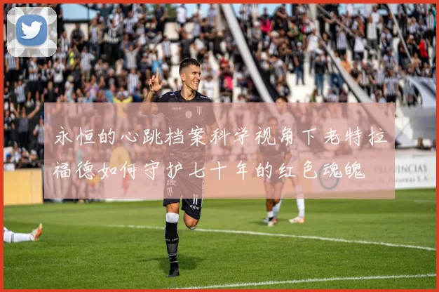 永恒的心跳档案科学视角下老特拉福德如何守护七十年的红色魂魄