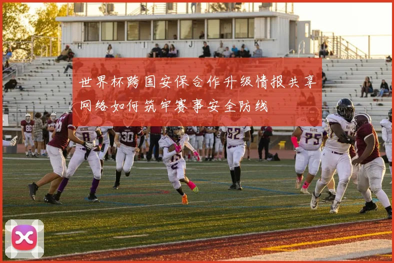 世界杯跨国安保合作升级情报共享网络如何筑牢赛事安全防线