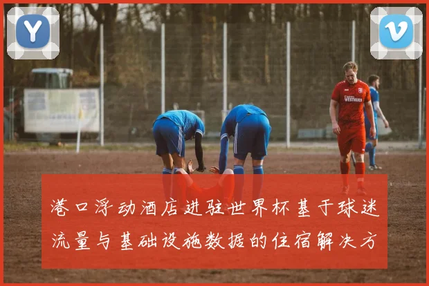 港口浮动酒店进驻世界杯基于球迷流量与基础设施数据的住宿解决方案可行性研究